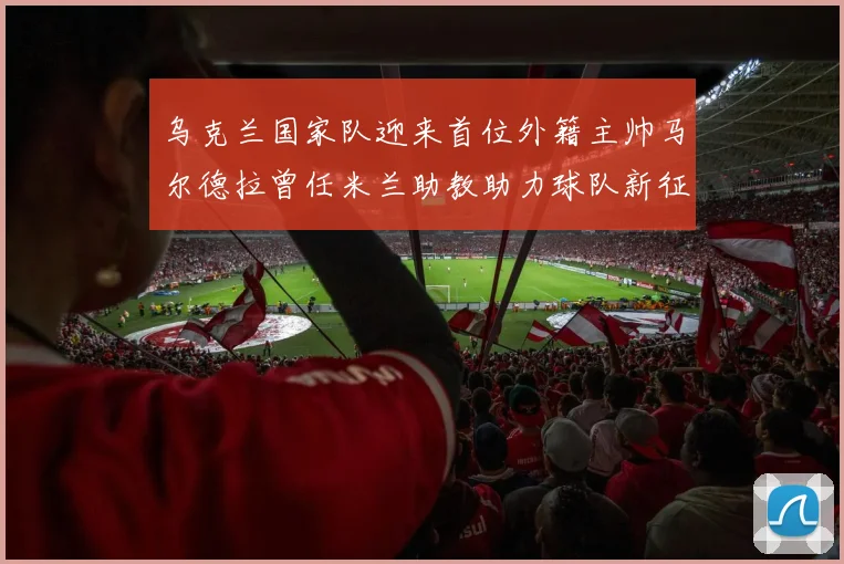乌克兰国家队迎来首位外籍主帅马尔德拉曾任米兰助教助力球队新征程