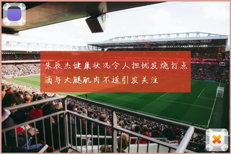 朱辰杰健康状况令人担忧发烧打点滴与大腿肌肉不适引发关注