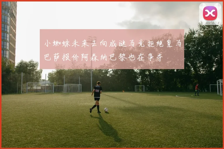 小蜘蛛未来去向成谜马竞拒绝皇马巴萨报价阿森纳巴黎也在争夺