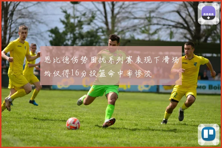 恩比德伤势困扰系列赛表现下滑场均仅得16分投篮命中率惨淡