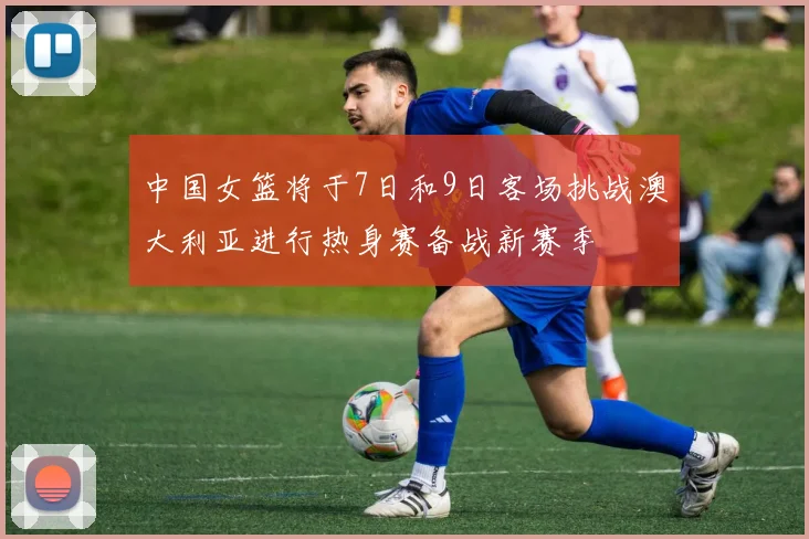 中国女篮将于7日和9日客场挑战澳大利亚进行热身赛备战新赛季