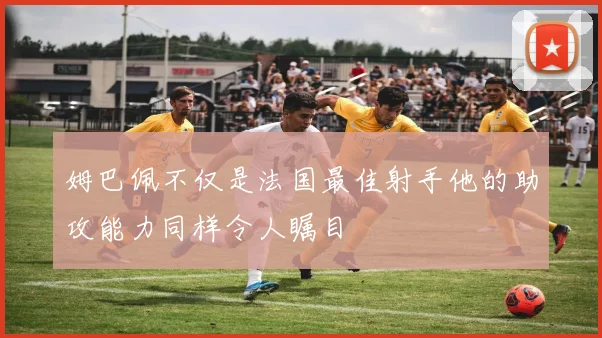 姆巴佩不仅是法国最佳射手他的助攻能力同样令人瞩目