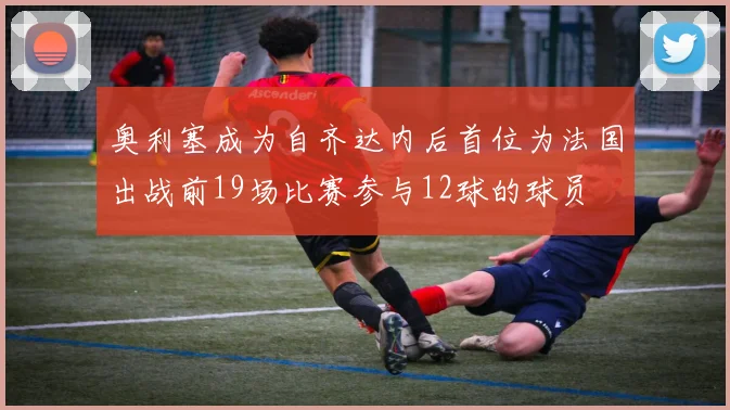 奥利塞成为自齐达内后首位为法国出战前19场比赛参与12球的球员