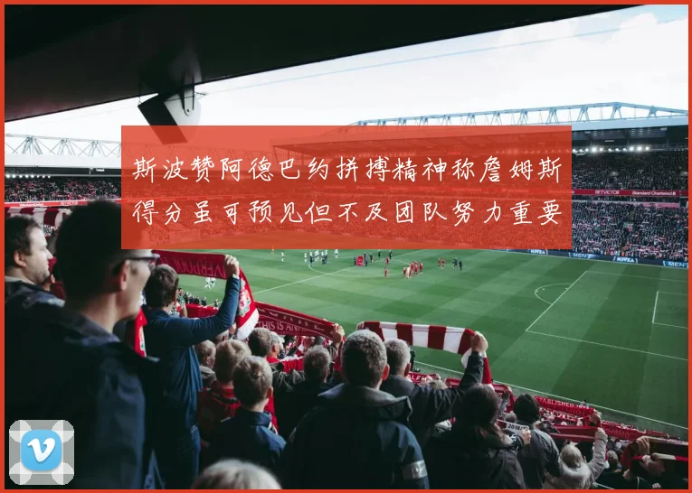 斯波赞阿德巴约拼搏精神称詹姆斯得分虽可预见但不及团队努力重要