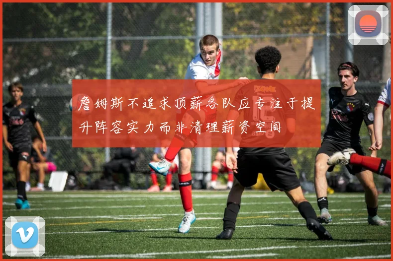 詹姆斯不追求顶薪各队应专注于提升阵容实力而非清理薪资空间