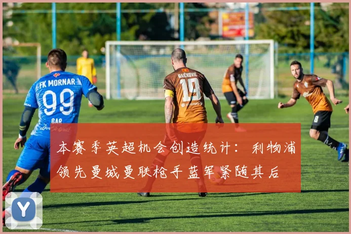 本赛季英超机会创造统计：利物浦领先曼城曼联枪手蓝军紧随其后