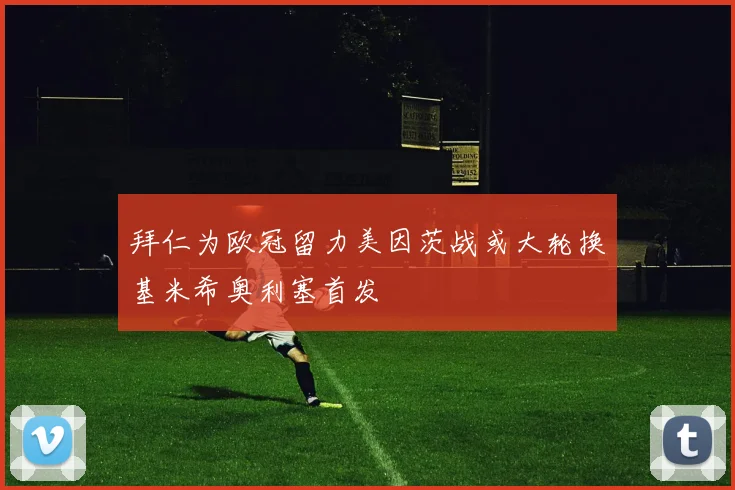 拜仁为欧冠留力美因茨战或大轮换基米希奥利塞首发