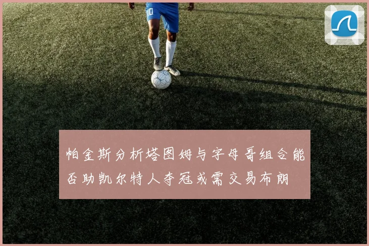 帕金斯分析塔图姆与字母哥组合能否助凯尔特人夺冠或需交易布朗