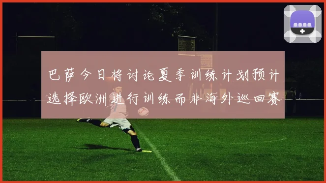 巴萨今日将讨论夏季训练计划预计选择欧洲进行训练而非海外巡回赛