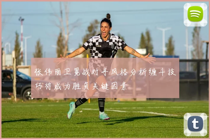 张伟丽卫冕战对手风格分析缠斗技巧将成为胜负关键因素