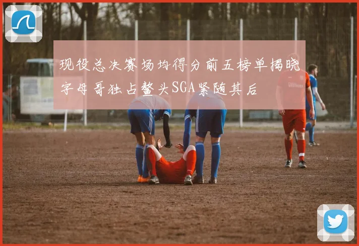 现役总决赛场均得分前五榜单揭晓字母哥独占鳌头SGA紧随其后