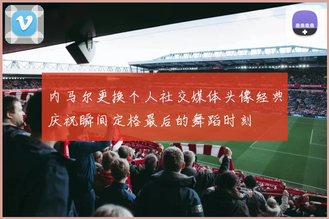 内马尔更换个人社交媒体头像经典庆祝瞬间定格最后的舞蹈时刻