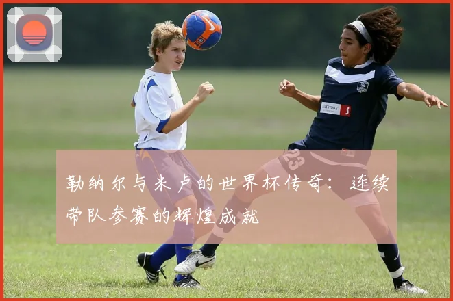 勒纳尔与米卢的世界杯传奇：连续带队参赛的辉煌成就