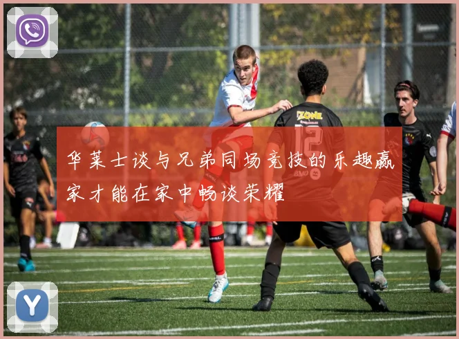 华莱士谈与兄弟同场竞技的乐趣赢家才能在家中畅谈荣耀