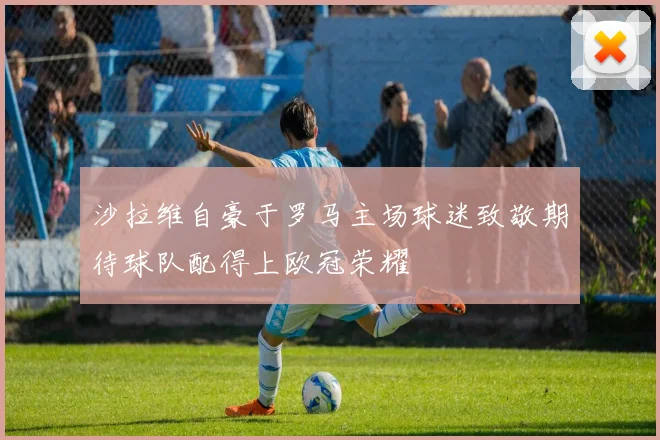 沙拉维自豪于罗马主场球迷致敬期待球队配得上欧冠荣耀
