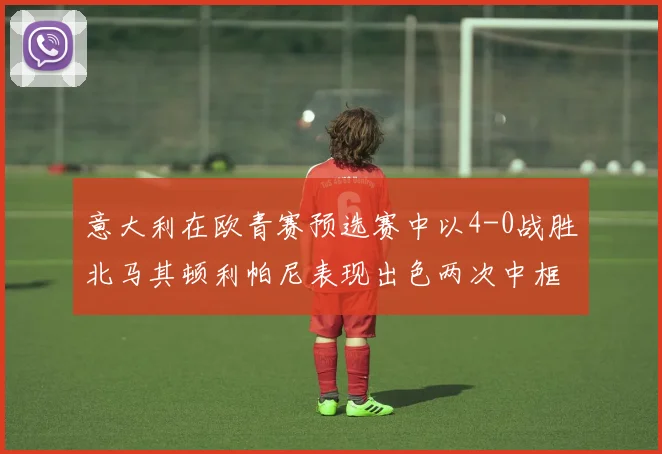 意大利在欧青赛预选赛中以4-0战胜北马其顿利帕尼表现出色两次中框并打入一球