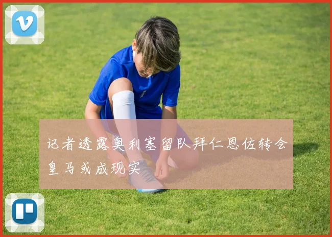 记者透露奥利塞留队拜仁恩佐转会皇马或成现实
