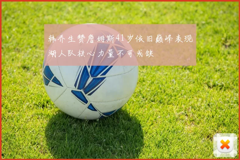 韩乔生赞詹姆斯41岁依旧巅峰表现湖人队核心力量不可或缺