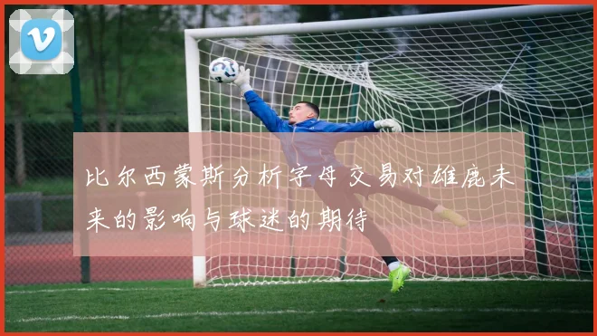 比尔西蒙斯分析字母交易对雄鹿未来的影响与球迷的期待