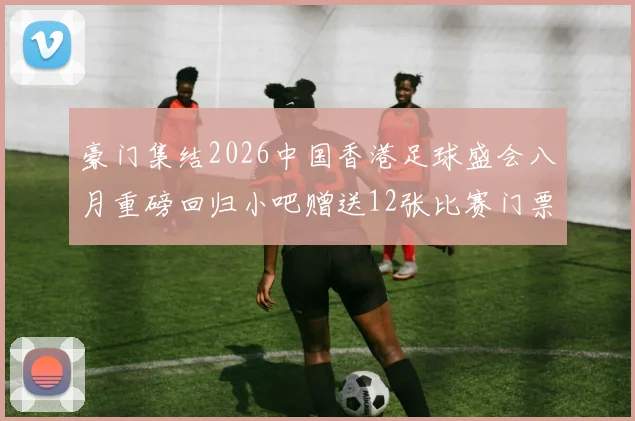 豪门集结2026中国香港足球盛会八月重磅回归小吧赠送12张比赛门票等你来拿