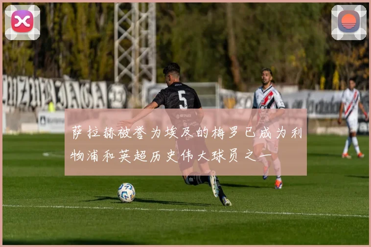 萨拉赫被誉为埃及的梅罗已成为利物浦和英超历史伟大球员之一