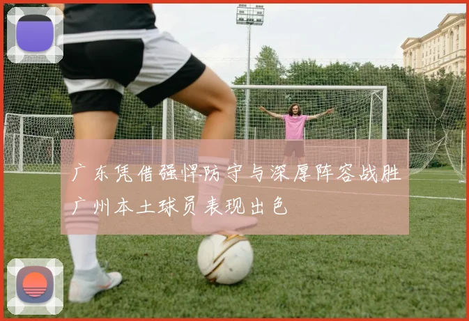 广东凭借强悍防守与深厚阵容战胜广州本土球员表现出色