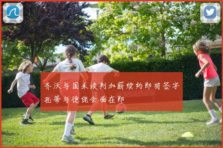 齐沃与国米谈判加薪续约即将签字孔蒂与德佬会面在即
