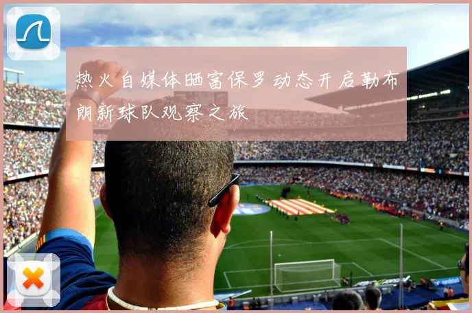 热火自媒体晒富保罗动态开启勒布朗新球队观察之旅