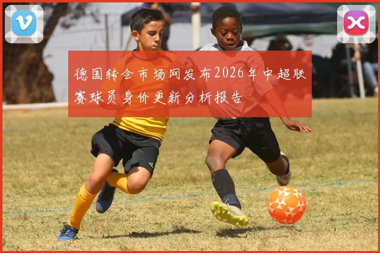 德国转会市场网发布2026年中超联赛球员身价更新分析报告