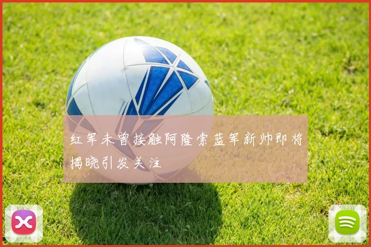 红军未曾接触阿隆索蓝军新帅即将揭晓引发关注