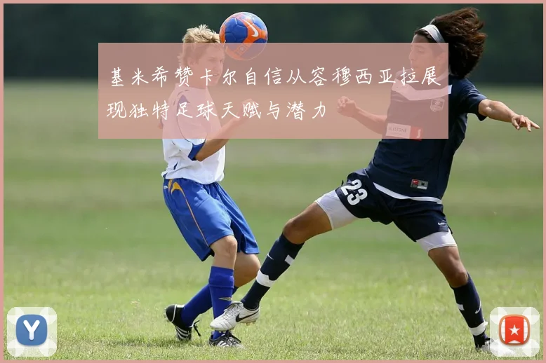 基米希赞卡尔自信从容穆西亚拉展现独特足球天赋与潜力